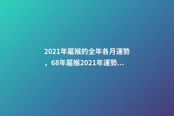 2021年屬猴的全年各月運勢，68年屬猴2021年運勢及運程每月運程 2021年屬猴人每月運勢及運程，80年屬猴男2021年運勢每月運勢